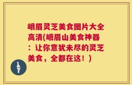 峨眉灵芝美食图片大全高清(峨眉山美食神器：让你意犹未尽的灵芝美食，全都在这！)