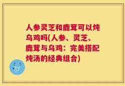 人参灵芝和鹿茸可以炖乌鸡吗(人参、灵芝、鹿茸与乌鸡：完美搭配炖汤的经典组合)