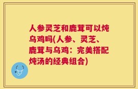 人参灵芝和鹿茸可以炖乌鸡吗(人参、灵芝、鹿茸与乌鸡：完美搭配炖汤的经典组合)