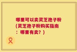 哪里可以卖灵芝孢子粉(灵芝孢子粉购买指南：哪里有卖？)