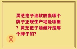 灵芝孢子油软胶囊哪个牌子正规生产地是哪里？灵芝孢子油最好是那个牌子的？