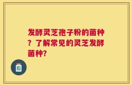 发酵灵芝孢子粉的菌种？了解常见的灵芝发酵菌种？