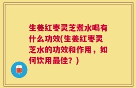 生姜红枣灵芝煮水喝有什么功效(生姜红枣灵芝水的功效和作用，如何饮用最佳？)