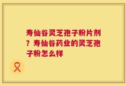 寿仙谷灵芝孢子粉片剂？寿仙谷药业的灵芝孢子粉怎么样