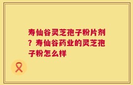 寿仙谷灵芝孢子粉片剂？寿仙谷药业的灵芝孢子粉怎么样