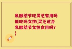 乳腺结节吃灵芝有用吗能吃吗女性(灵芝适合乳腺结节女性食用吗？)