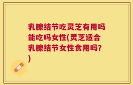 乳腺结节吃灵芝有用吗能吃吗女性(灵芝适合乳腺结节女性食用吗？)