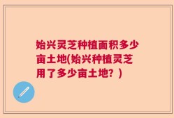 始兴灵芝种植面积多少亩土地(始兴种植灵芝用了多少亩土地？)