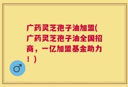 广药灵芝孢子油加盟(广药灵芝孢子油全国招商，一亿加盟基金助力！)