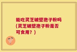 能吃灵芝破壁孢子粉吗(灵芝破壁孢子粉是否可食用？)