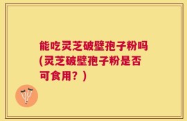能吃灵芝破壁孢子粉吗(灵芝破壁孢子粉是否可食用？)