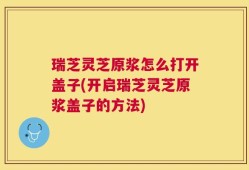 瑞芝灵芝原浆怎么打开盖子(开启瑞芝灵芝原浆盖子的方法)