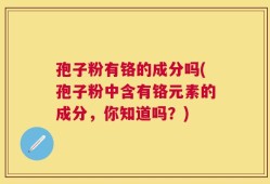 孢子粉有铬的成分吗(孢子粉中含有铬元素的成分，你知道吗？)