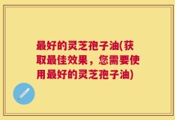 最好的灵芝孢子油(获取最佳效果，您需要使用最好的灵芝孢子油)