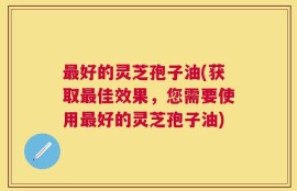 最好的灵芝孢子油(获取最佳效果，您需要使用最好的灵芝孢子油)