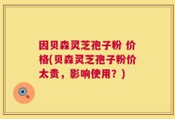 因贝森灵芝孢子粉 价格(贝森灵芝孢子粉价太贵，影响使用？)