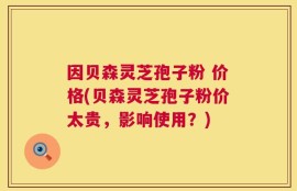 因贝森灵芝孢子粉 价格(贝森灵芝孢子粉价太贵，影响使用？)