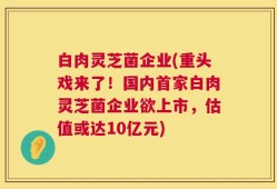 白肉灵芝菌企业(重头戏来了！国内首家白肉灵芝菌企业欲上市，估值或达10亿元)