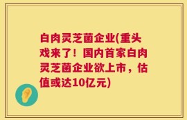白肉灵芝菌企业(重头戏来了！国内首家白肉灵芝菌企业欲上市，估值或达10亿元)