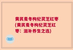 黄芪麦冬枸杞灵芝红枣(黄芪麦冬枸杞灵芝红枣：滋补养生之选)