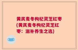 黄芪麦冬枸杞灵芝红枣(黄芪麦冬枸杞灵芝红枣：滋补养生之选)