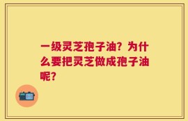 一级灵芝孢子油？为什么要把灵芝做成孢子油呢？