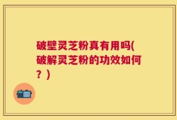 破壁灵芝粉真有用吗(破解灵芝粉的功效如何？)