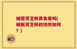 破壁灵芝粉真有用吗(破解灵芝粉的功效如何？)