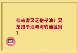 仙来客灵芝孢子油？灵芝孢子油与海豹油区别？