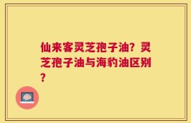 仙来客灵芝孢子油？灵芝孢子油与海豹油区别？