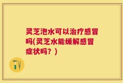 灵芝泡水可以治疗感冒吗(灵芝水能缓解感冒症状吗？)