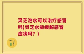 灵芝泡水可以治疗感冒吗(灵芝水能缓解感冒症状吗？)