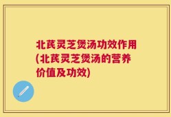 北芪灵芝煲汤功效作用(北芪灵芝煲汤的营养价值及功效)