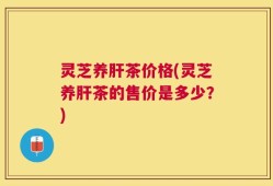 灵芝养肝茶价格(灵芝养肝茶的售价是多少？)