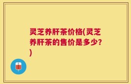 灵芝养肝茶价格(灵芝养肝茶的售价是多少？)