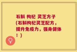 石斛 枸杞 灵芝方子(石斛枸杞灵芝配方，提升免疫力，强身健体！)
