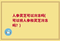 人参灵芝可以冷冻吗(可以将人参和灵芝冷冻吗？)