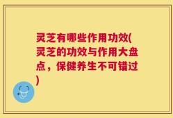 灵芝有哪些作用功效(灵芝的功效与作用大盘点，保健养生不可错过)
