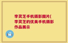 李灵芝手机摄影图片(李灵芝的优美手机摄影作品展示
