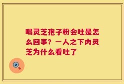 喝灵芝孢子粉会吐是怎么回事？一人之下肉灵芝为什么看吐了