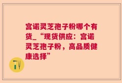 宫诺灵芝孢子粉哪个有货_“现货供应：宫诺灵芝孢子粉，高品质健康选择”