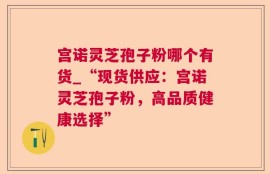 宫诺灵芝孢子粉哪个有货_“现货供应：宫诺灵芝孢子粉，高品质健康选择”