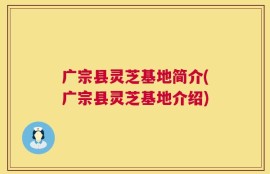 广宗县灵芝基地简介(广宗县灵芝基地介绍)