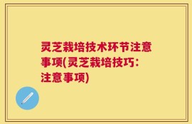 灵芝栽培技术环节注意事项(灵芝栽培技巧：注意事项)