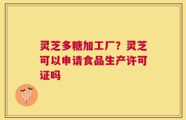 灵芝多糖加工厂？灵芝可以申请食品生产许可证吗