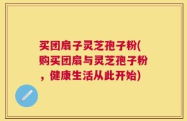 买团扇子灵芝孢子粉(购买团扇与灵芝孢子粉，健康生活从此开始)