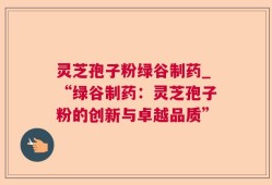 灵芝孢子粉绿谷制药_“绿谷制药：灵芝孢子粉的创新与卓越品质”