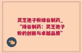 灵芝孢子粉绿谷制药_“绿谷制药：灵芝孢子粉的创新与卓越品质”