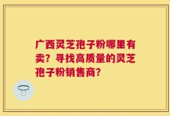 广西灵芝孢子粉哪里有卖？寻找高质量的灵芝孢子粉销售商？