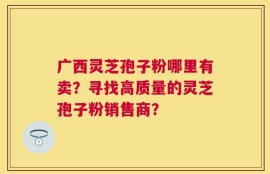 广西灵芝孢子粉哪里有卖？寻找高质量的灵芝孢子粉销售商？
